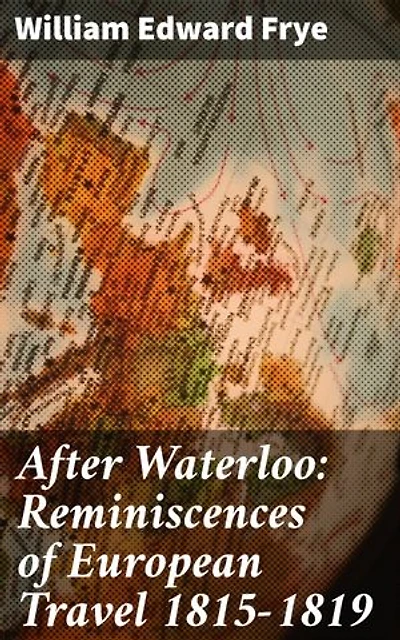 After Waterloo: Reminiscences of European Travel 1815-1819: Journey Through Post-Napoleonic Europe: A Travelogue of 19th Century Society and Landscapes