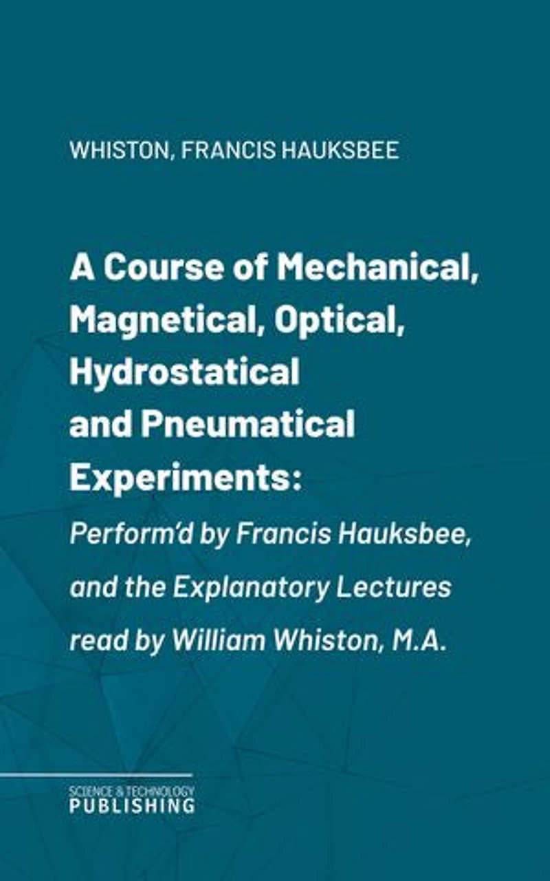 A Course of Mechanical, Magnetical, Optical, Hydrostatical and Pneumatical Experiments: Perform'd by Francis Hauksbee, and the Explanatory Lectures read by William Whiston, M.A.