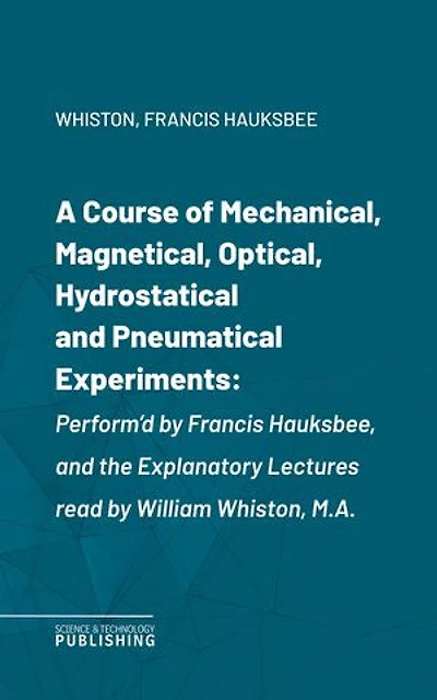 A Course of Mechanical, Magnetical, Optical, Hydrostatical and Pneumatical Experiments: Perform'd by Francis Hauksbee, and the Explanatory Lectures read by William Whiston, M.A.