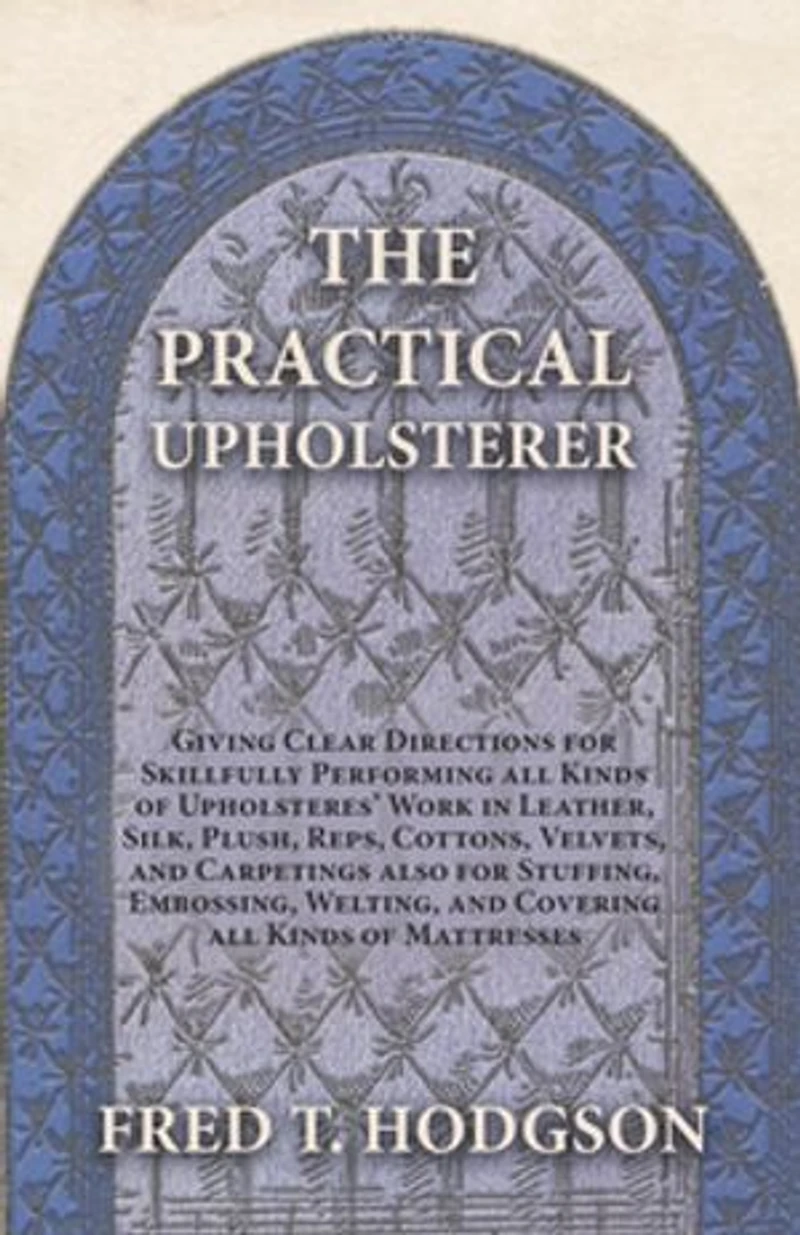 The Practical Upholsterer Giving Clear Directions for Skillfully Performing all Kinds of Upholsteres' Work: Leather, Silk, Plush, Reps, Cottons, Velvets, and Carpetings also Stuffing, Embossing, Welting, Covering Mattresses