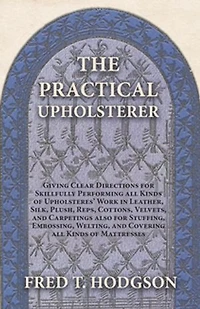 The Practical Upholsterer Giving Clear Directions for Skillfully Performing all Kinds of Upholsteres' Work: Leather, Silk, Plush, Reps, Cottons, Velvets, and Carpetings also Stuffing, Embossing, Welting, Covering Mattresses