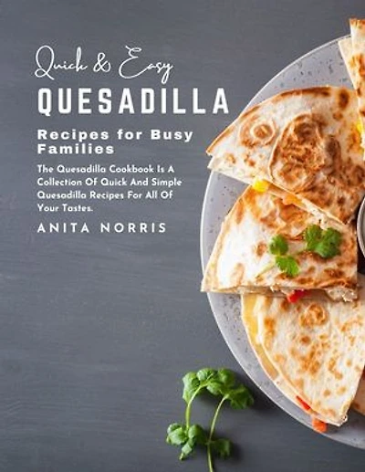 Quick and Easy Quesadilla Recipes for Busy Families: The Quesadilla Cookbook Is a Collection of Quick and Simple Quesadilla Recipes for All of Your Tastes