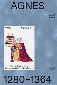 Agnes von Ungarn 1280–1364: Die einflussreichste Habsburgerin des Mittelalters