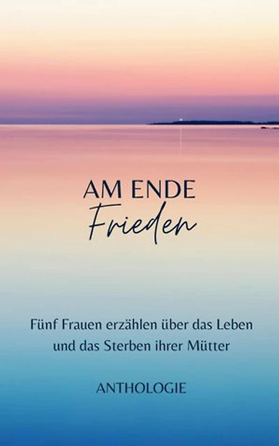 AM ENDE Frieden: Fünf Frauen erzählen über das Leben und das Sterben ihrer Mütter