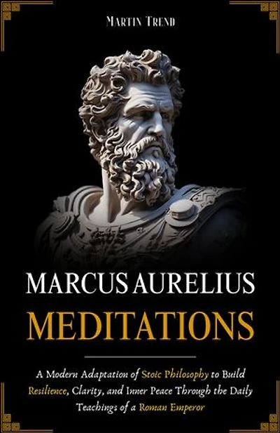 Marcus Aurelius - Meditations: A Modern Adaptation of Stoic Philosophy to Build Resilience, Clarity, and Inner Peace Through the Daily Teachings of a Roman Emperor