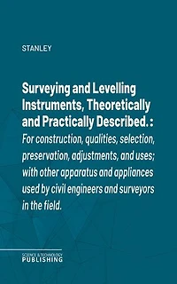 Surveying and Levelling Instruments, Theoretically and Practically Described.: For construction, qualities, selection, preservation, adjustments, and uses; with other apparatus and appliances used by civil engineers and surveyors in the field.