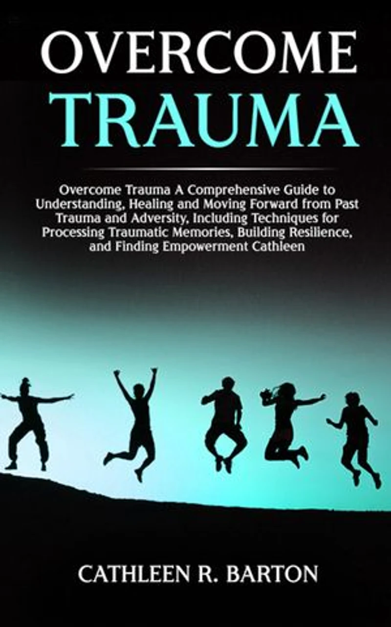 Overcome Trauma: A Comprehensive Guide to Understanding, Healing and Moving Forward from Past Trauma and Adversity, Including Techniques for Processing Traumatic Memories, Building Resilience, and Finding Empowerment