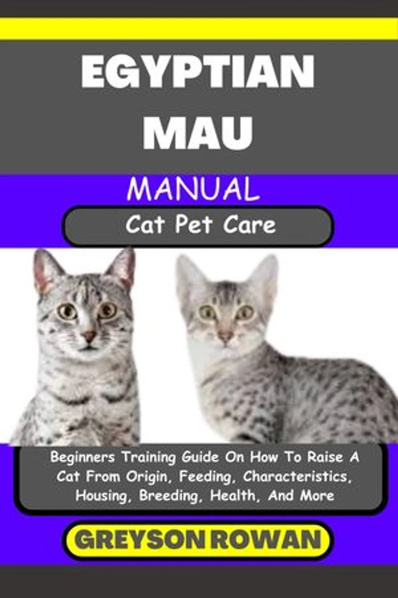 EGYPTIAN MAU MANUAL Cat Pet Care: Beginners Training Guide On How To Raise A Cat From Origin, Feeding, Characteristics, Housing, Breeding, Health, And More