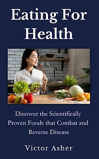 Eating For Health: Discover the Scientifically Proven Foods that Combat and Reverse Disease