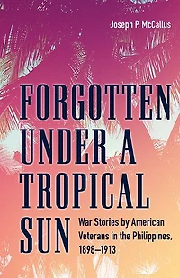 Forgotten under a Tropical Sun: War Stories by American Veterans the Philippines, 1898-1913