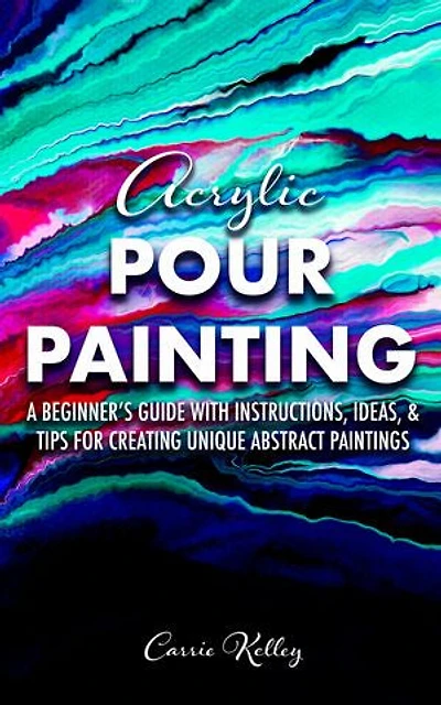 Acrylic Pour Painting: A Beginner's Guide with Instructions, Ideas, and Tips for Creating Unique Abstract Paintings
