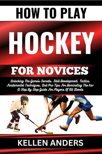 HOW TO PLAY HOCKEY FOR NOVICES: Unlocking The Game's Secrets, Skill Development, Tactics, Fundamental Techniques, And Pro Tips For Dominating The Ice–A Step By Step Guide For Players Of All Levels