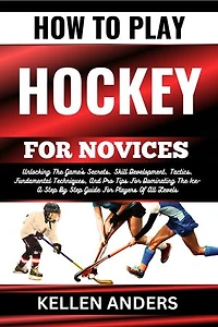 HOW TO PLAY HOCKEY FOR NOVICES: Unlocking The Game's Secrets, Skill Development, Tactics, Fundamental Techniques, And Pro Tips For Dominating The Ice–A Step By Step Guide For Players Of All Levels