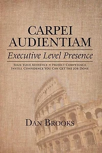 Carpei Audientiam: Executive Level Presence: Seize Your Audience, Project Competence Instill Confidence You Can Get the Job Done