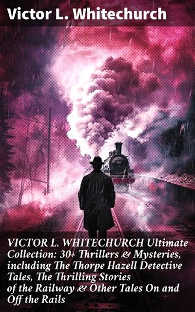 VICTOR L. WHITECHURCH Ultimate Collection: 30+ Thrillers & Mysteries, including The Thorpe Hazell Detective Tales, The Thrilling Stories of the Railway & Other Tales On and Off the Rails: Enriched edition.