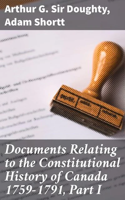 Documents Relating to the Constitutional History of Canada 1759-1791, Part I: Enriched edition. Tracing Canada's Constitutional Evolution: A Historical Compilation