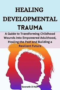 Healing Developmental Trauma: A Guide to Transforming Childhood Wounds into Empowered Adulthood, Healing the Past and Building a Resilient Future