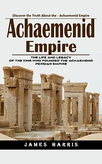 Achaemenid Empire: Discover the Truth About the - Achaemenid Empire (The Life and Legacy of the King Who Founded the Achaemenid Persian Empire)