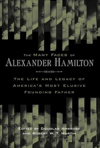 The Many Faces of Alexander Hamilton: Life and Legacy America's Most Elusive Founding Father