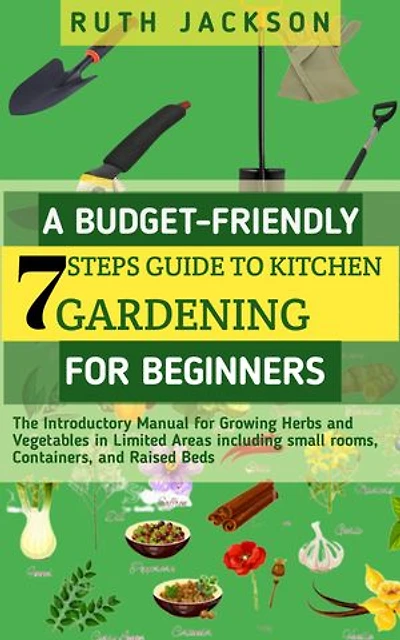A Budget-friendly 7 steps Guide to kitchen gardening for Beginners: The Introductory Manual for Growing Herbs and Vegetables in Limited Areas including small rooms, Containers, and Raised Beds