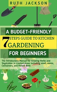 A Budget-friendly 7 steps Guide to kitchen gardening for Beginners: The Introductory Manual for Growing Herbs and Vegetables in Limited Areas including small rooms, Containers, and Raised Beds