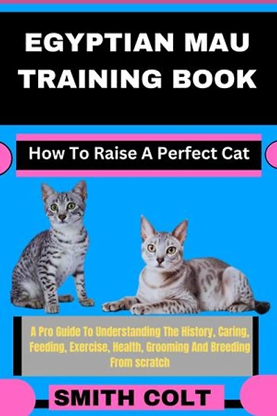 EGYPTIAN MAU TRAINING BOOK How To Raise A Perfect Cat: A Pro Guide To Understanding The History, Caring, Feeding, Exercise, Health, Grooming And Breeding From scratch