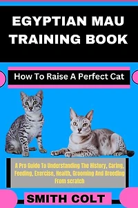 EGYPTIAN MAU TRAINING BOOK How To Raise A Perfect Cat: A Pro Guide To Understanding The History, Caring, Feeding, Exercise, Health, Grooming And Breeding From scratch