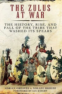 the Zulus at War: History, Rise, and Fall of Tribe That Washed Its Spears