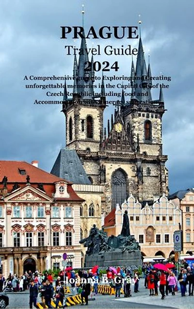 PRAGUE TRAVEL GUIDE 2024: A Comprehensive guide to Exploring and Creating unforgettable memories in the Capital City of the Czech Republic including food and Accommodation with itinerary suggestions