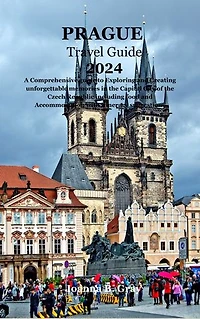 PRAGUE TRAVEL GUIDE 2024: A Comprehensive guide to Exploring and Creating unforgettable memories in the Capital City of the Czech Republic including food and Accommodation with itinerary suggestions
