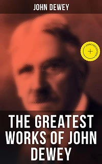 The Greatest Works of John Dewey: Enriched edition. American School System, Theory of Educational, Philosophy, Psychological Works, Political Writings: 40 Titles in One Volume