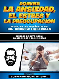Domina La Ansiedad, El Estres Y La Preocupacion - Basado En Las Enseñanzas Del Dr. Andrew Huberman: Tu Hoja De Ruta Hacia La Serenidad Y El Bienestar