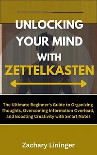 Unlocking Your Mind with Zettelkasten: The Ultimate Beginner's Guide to Organizing Thoughts, Overcoming Information Overload, and Boosting Creativity with Smart Notes
