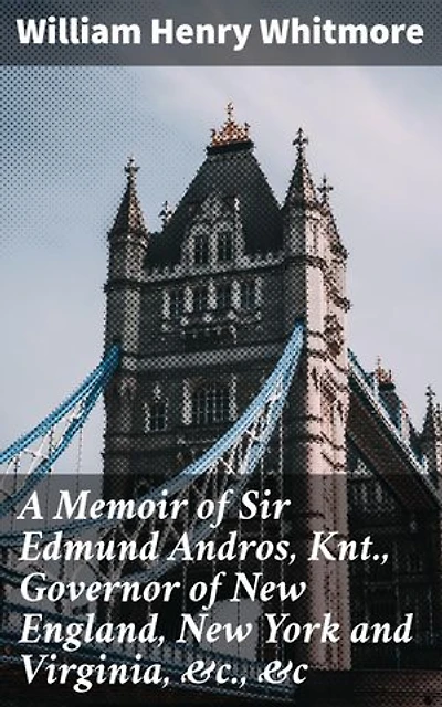 A Memoir of Sir Edmund Andros, Knt., Governor of New England, New York and Virginia, &c., &c: Enriched edition. Colonial Governance and Controversy in 17th Century America