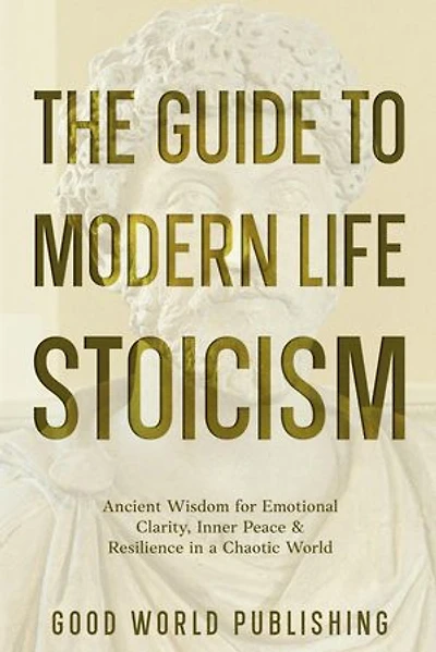 The Guide to Modern Life Stoicism: Ancient Wisdom for Emotional Clarity, Inner Peace & Resilience in a Chaotic World