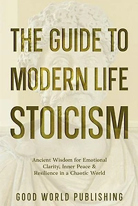 The Guide to Modern Life Stoicism: Ancient Wisdom for Emotional Clarity, Inner Peace & Resilience in a Chaotic World