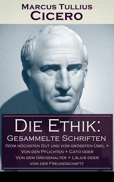 Die Ethik: Gesammelte Schriften (Vom höchsten Gut und vom größten Übel + von den Pflichten Cato oder dem Greisenalter Lälius der Freundschaft)