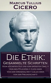 Die Ethik: Gesammelte Schriften (Vom höchsten Gut und vom größten Übel + von den Pflichten Cato oder dem Greisenalter Lälius der Freundschaft)