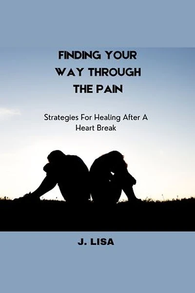 FINDING YOUR WAY THROUGH THE PAIN: Strategies For Healing After A Heart Break