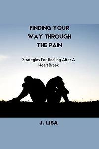 FINDING YOUR WAY THROUGH THE PAIN: Strategies For Healing After A Heart Break
