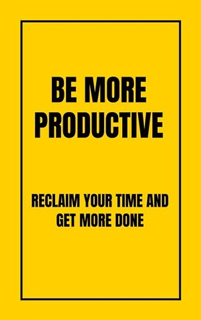 BE MORE PRODUCTIVE: RECLAIM YOUR TIME AND GET MORE DONE