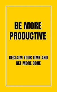 BE MORE PRODUCTIVE: RECLAIM YOUR TIME AND GET MORE DONE
