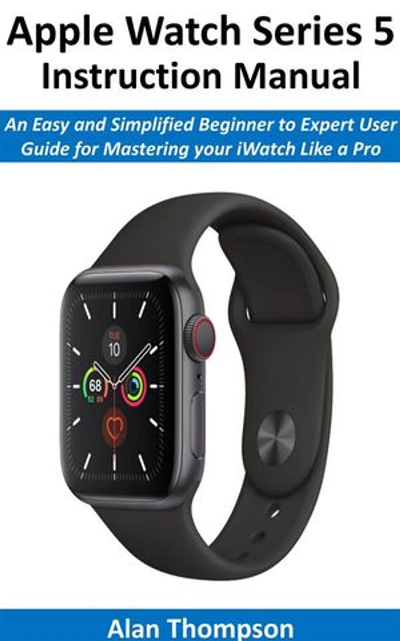 Apple Watch Series 5 Instruction Manual: An Easy and Simplified Beginner to Expert User Guide for Mastering your iWatch Like a Pro