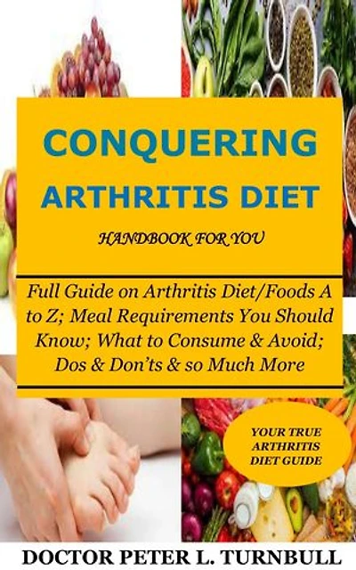 Conquering Arthritis Diet Handbook for You: Full Guide on Arthritis Diet/Foods A to Z; Meal Requirements You Should Know; What to Consume & Avoid; Dos & Don’ts & so Much More