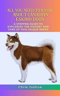 ALL YOU NEED TO KNOW ABOUT CANADIAN ESKIMO DOGS: A Stepped Guide To Exploring The History And Care Of This Unique Breed