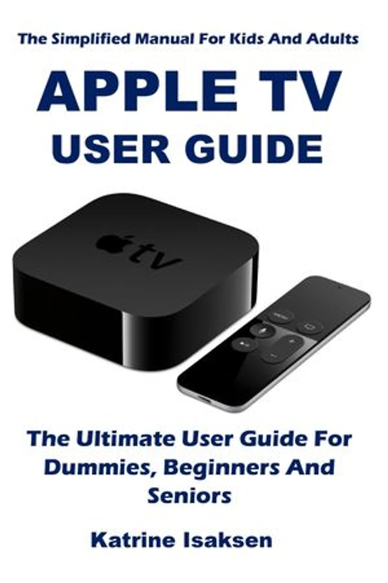 APPLE TV USER GUIDE: The Ultimate User Guide For Dummies, Beginners And Seniors (The Simplified Manual For Kids And Adults)