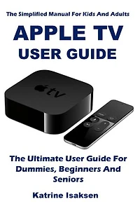 APPLE TV USER GUIDE: The Ultimate User Guide For Dummies, Beginners And Seniors (The Simplified Manual For Kids And Adults)