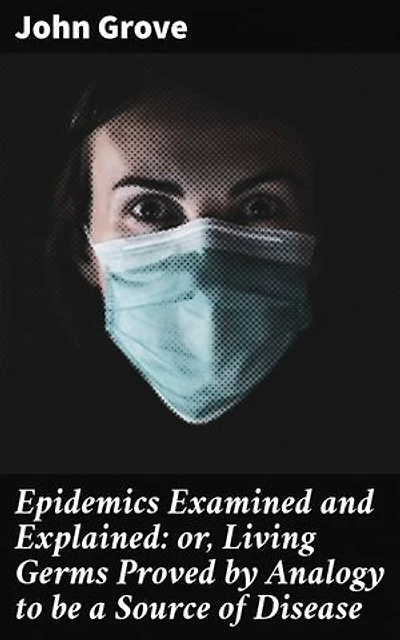 Epidemics Examined and Explained: or, Living Germs Proved by Analogy to be a Source of Disease: Enriched edition. Unveiling the Origins of Contagious Diseases