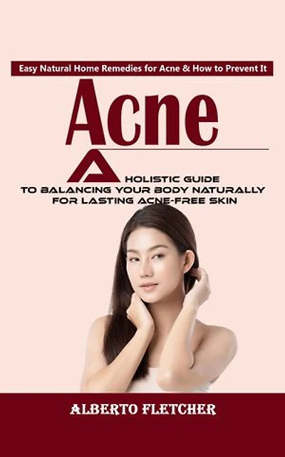 Acne: Easy Natural Home Remedies for Acne & How to Prevent It (A Holistic Guide to Balancing Your Body Naturally for Lasting Acne-free Skin)