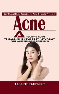 Acne: Easy Natural Home Remedies for Acne & How to Prevent It (A Holistic Guide to Balancing Your Body Naturally for Lasting Acne-free Skin)